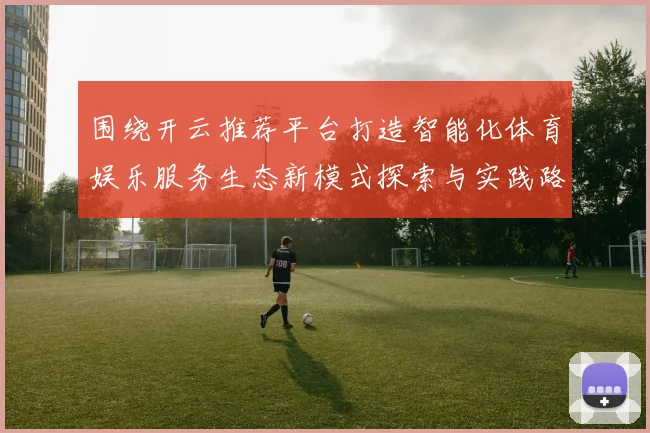 围绕开云推荐平台打造智能化体育娱乐服务生态新模式探索与实践路径