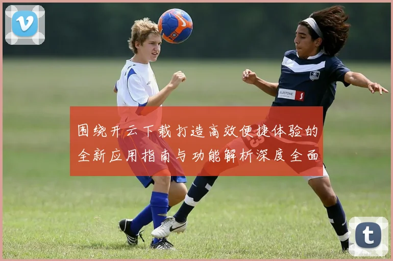 围绕开云下载打造高效便捷体验的全新应用指南与功能解析深度全面