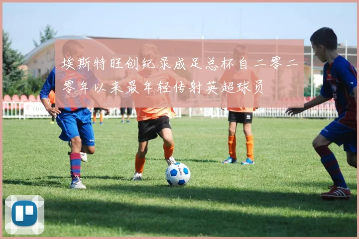 埃斯特旺创纪录成足总杯自二零二零年以来最年轻传射英超球员