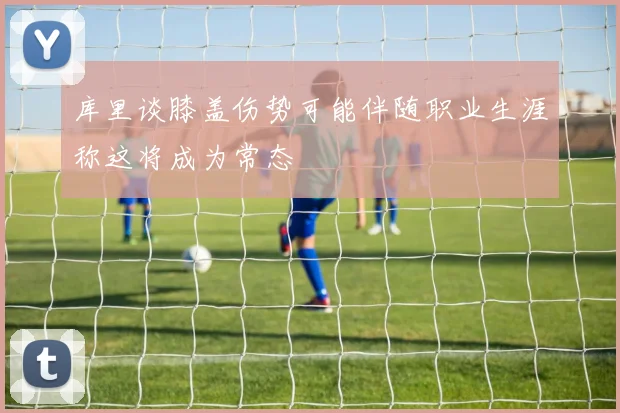 库里谈膝盖伤势可能伴随职业生涯称这将成为常态